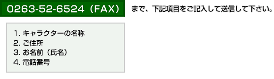 0263-52-6524（FAX）まで、下記項目をご記入して送信して下さい。1.キャラクターの名称 2.ご住所 3.お名前（氏名） 4.電話番号